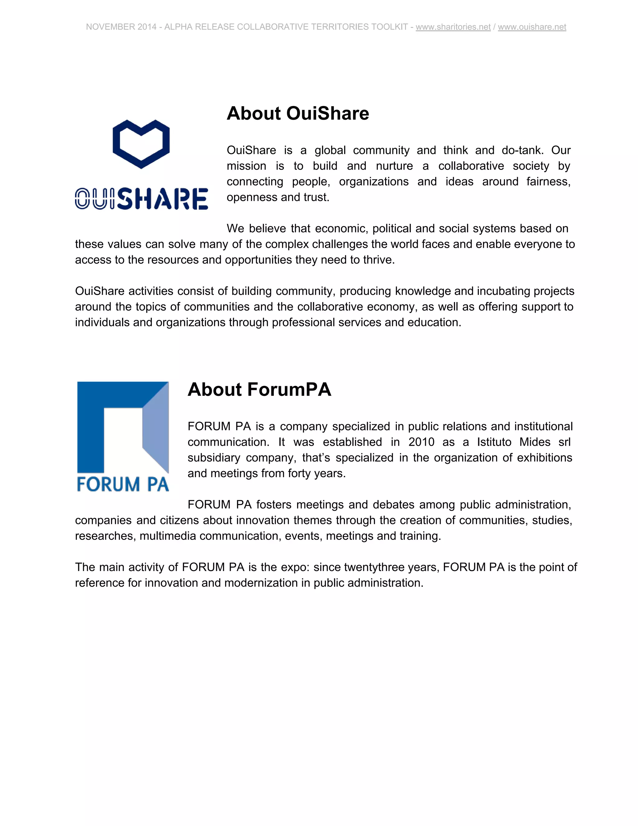 NOVEMBER 2014 ­ALPHA 
RELEASE COLLABORATIVE TERRITORIES TOOLKIT ­www. 
sharitories.net / www.ouishare.net 
About OuiShare 
OuiShare is a global community and think and do­tank. 
Our 
mission is to build and nurture a collaborative society by 
connecting people, organizations and ideas around fairness, 
openness and trust. 
We believe that economic, political and social systems based on 
these values can solve many of the complex challenges the world faces and enable everyone 
to access to the resources and opportunities they need to thrive. 
OuiShare activities consist of building community, producing knowledge and incubating 
projects around the topics of communities and the collaborative economy, as well as offering 
support to individuals and organizations through professional services and education. 
About ForumPA 
FORUM PA is a company specialized in public relations and institutional 
communication. It was established in 2010 as a Istituto Mides srl 
subsidiary company, that’s specialized in the organization of exhibitions 
and meetings from forty years. 
FORUM PA fosters meetings and debates among public administration, 
companies and citizens about innovation themes through the creation of communities, 
studies, researches, multimedia communication, events, meetings and training. 
The main activity of FORUM PA is the expo: since twentythree years, FORUM PA is the point 
of reference for innovation and modernization in public administration. 
 