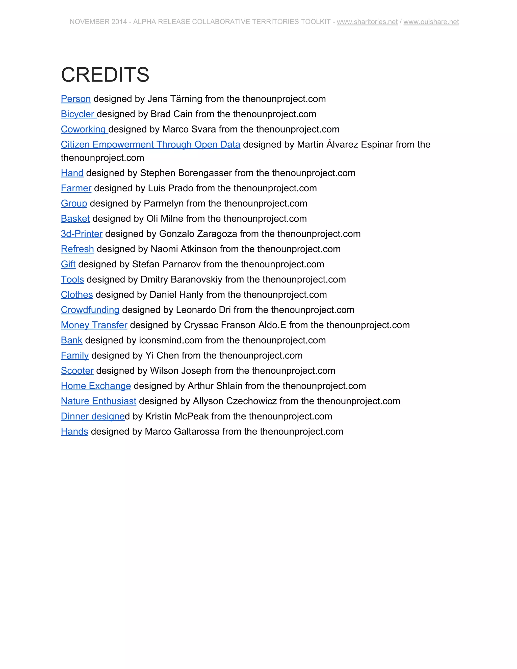 NOVEMBER 2014 ­ALPHA 
RELEASE COLLABORATIVE TERRITORIES TOOLKIT ­www. 
sharitories.net / www.ouishare.net 
CREDITS 
Person designed by Jens Tärning from the thenounproject.com 
Bicycler designed by Brad Cain from the thenounproject.com 
Coworking designed by Marco Svara from the thenounproject.com 
Citizen Empowerment Through Open Data designed by Martín Álvarez Espinar from the 
thenounproject.com 
Hand designed by Stephen Borengasser from the thenounproject.com 
Farmer designed by Luis Prado from the thenounproject.com 
Group designed by Parmelyn from the thenounproject.com 
Basket designed by Oli Milne from the thenounproject.com 
3d­Printer 
designed by Gonzalo Zaragoza from the thenounproject.com 
Refresh designed by Naomi Atkinson from the thenounproject.com 
Gift designed by Stefan Parnarov from the thenounproject.com 
Tools designed by Dmitry Baranovskiy from the thenounproject.com 
Clothes designed by Daniel Hanly from the thenounproject.com 
Crowdfunding designed by Leonardo Dri from the thenounproject.com 
Money Transfer designed by Cryssac Franson Aldo.E from the thenounproject.com 
Bank designed by iconsmind.com from the thenounproject.com 
Family designed by Yi Chen from the thenounproject.com 
Scooter designed by Wilson Joseph from the thenounproject.com 
Home Exchange designed by Arthur Shlain from the thenounproject.com 
Nature Enthusiast designed by Allyson Czechowicz from the thenounproject.com 
Dinner designed by Kristin McPeak from the thenounproject.com 
Hands designed by Marco Galtarossa from the thenounproject.com 
