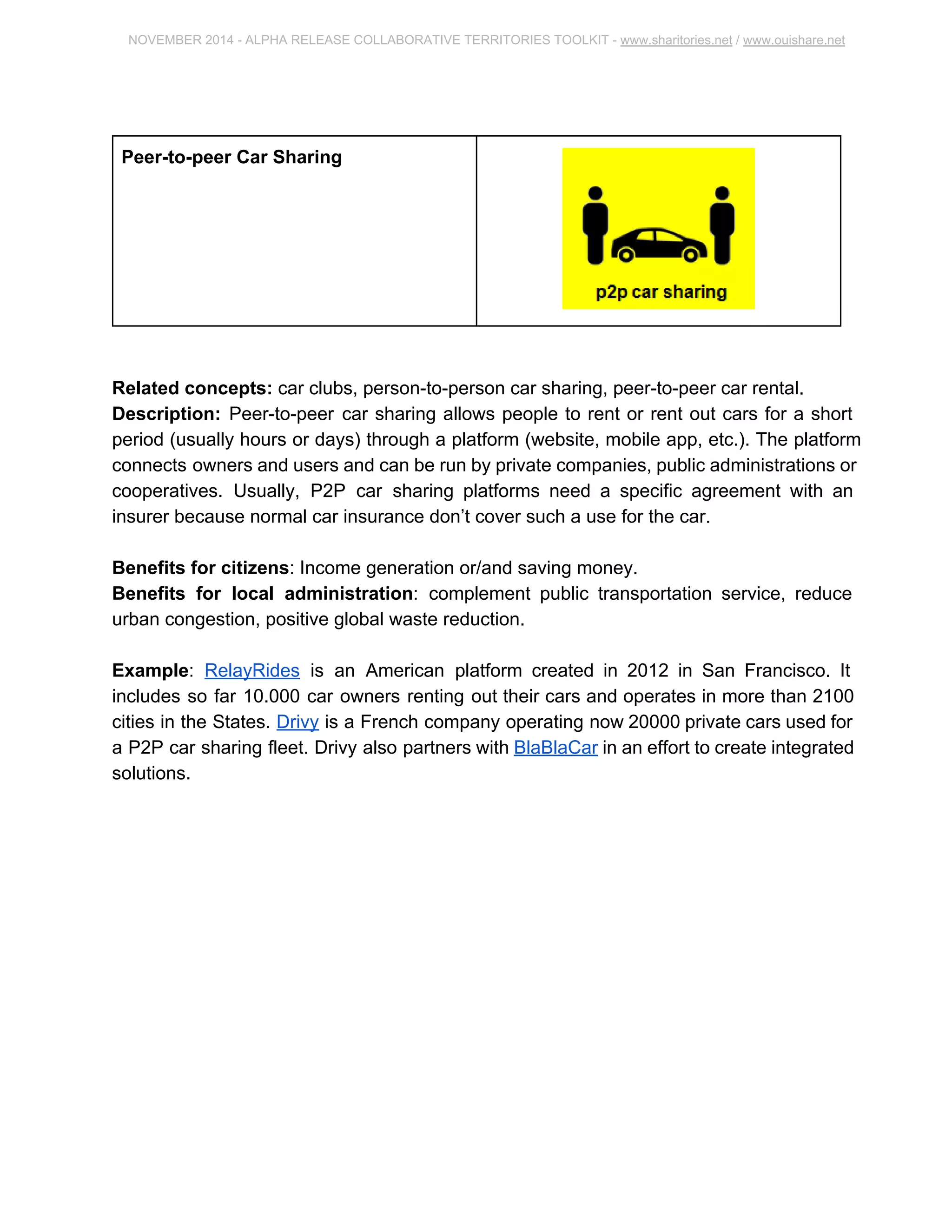 NOVEMBER 2014 ­ALPHA 
RELEASE COLLABORATIVE TERRITORIES TOOLKIT ­www. 
sharitories.net / www.ouishare.net 
Peer­to­peer 
Car Sharing 
Related concepts: car clubs, person­to­person 
car sharing, peer­to­peer 
car rental. 
Description: Peer­to­peer 
car sharing allows people to rent or rent out cars for a short 
period (usually hours or days) through a platform (website, mobile app, etc.). The 
platform connects owners and users and can be run by private companies, public 
administrations or cooperatives. Usually, P2P car sharing platforms need a specific 
agreement with an insurer because normal car insurance don’t cover such a use for the 
car. 
Benefits for citizens: Income generation or/and saving money. 
Benefits for local administration: complement public transportation service, reduce 
urban congestion, positive global waste reduction. 
Example: RelayRides is an American platform created in 2012 in San Francisco. It 
includes so far 10.000 car owners renting out their cars and operates in more than 2100 
cities in the States. Drivy is a French company operating now 20000 private cars used 
for a P2P car sharing fleet. Drivy also partners with BlaBlaCar in an effort to create 
integrated solutions. 
 