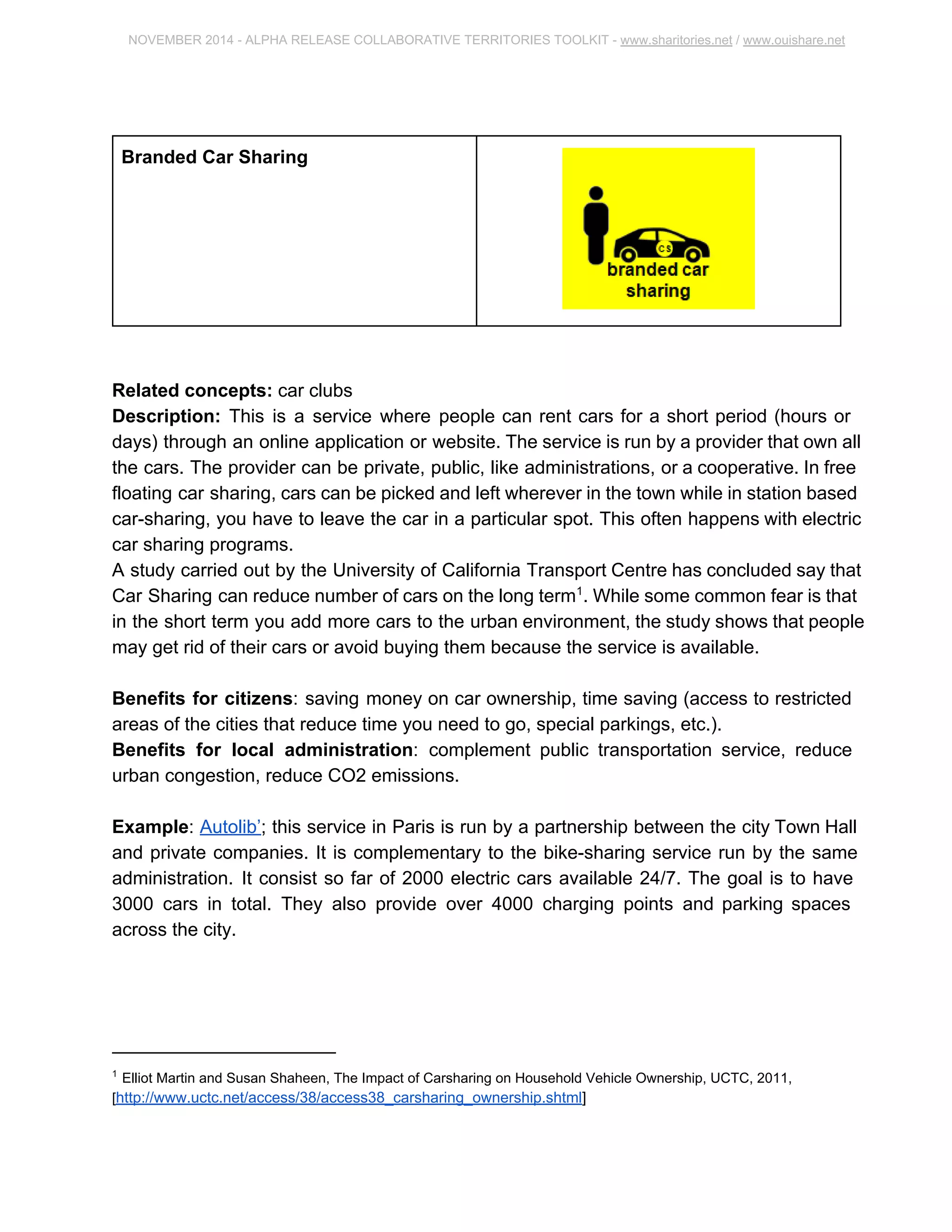 NOVEMBER 2014 ­ALPHA 
RELEASE COLLABORATIVE TERRITORIES TOOLKIT ­www. 
sharitories.net / www.ouishare.net 
Branded Car Sharing 
Related concepts: car clubs 
Description: This is a service where people can rent cars for a short period (hours or 
days) through an online application or website. The service is run by a provider that own 
all the cars. The provider can be private, public, like administrations, or a cooperative. In 
free floating car sharing, cars can be picked and left wherever in the town while in 
station based car­sharing, 
you have to leave the car in a particular spot. This often 
happens with electric car sharing programs. 
A study carried out by the University of California Transport Centre has concluded say 
that Car Sharing can reduce number of cars on the long term1. While some common 
fear is that in the short term you add more cars to the urban environment, the study 
shows that people may get rid of their cars or avoid buying them because the service is 
available. 
Benefits for citizens: saving money on car ownership, time saving (access to restricted 
areas of the cities that reduce time you need to go, special parkings, etc.). 
Benefits for local administration: complement public transportation service, reduce 
urban congestion, reduce CO2 emissions. 
Example: Autolib’; this service in Paris is run by a partnership between the city Town 
Hall and private companies. It is complementary to the bike­sharing 
service run by the 
same administration. It consist so far of 2000 electric cars available 24/7. The goal is to 
have 3000 cars in total. They also provide over 4000 charging points and parking 
spaces across the city. 
1 Elliot Martin and Susan Shaheen, The Impact of Carsharing on Household Vehicle Ownership, UCTC, 2011, 
[http://www.uctc.net/access/38/access38_carsharing_ownership.shtml] 
 