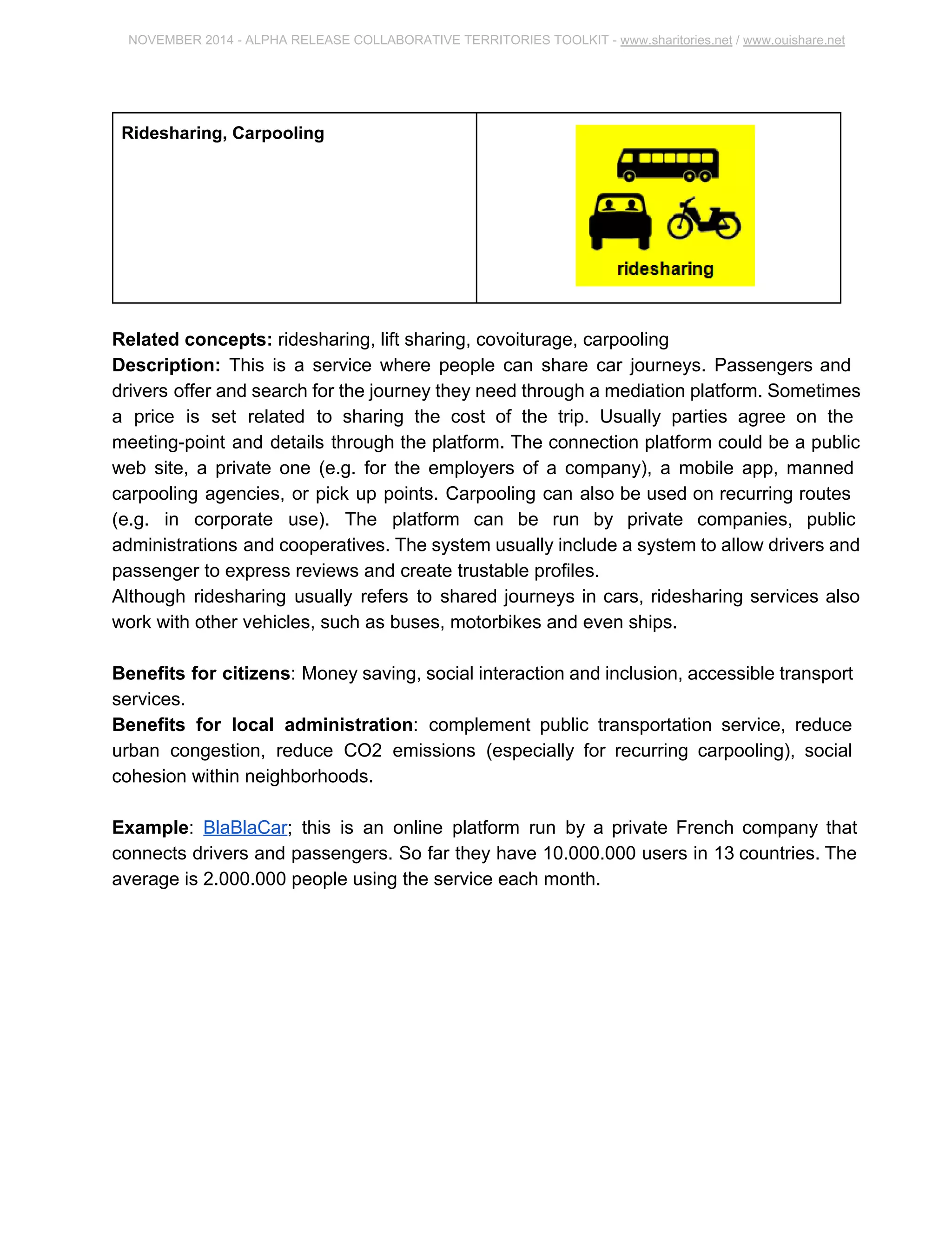 NOVEMBER 2014 ­ALPHA 
RELEASE COLLABORATIVE TERRITORIES TOOLKIT ­www. 
sharitories.net / www.ouishare.net 
Ridesharing, Carpooling 
Related concepts: ridesharing, lift sharing, covoiturage, carpooling 
Description: This is a service where people can share car journeys. Passengers and 
drivers offer and search for the journey they need through a mediation platform. 
Sometimes a price is set related to sharing the cost of the trip. Usually parties agree on 
the meeting­point 
and details through the platform. The connection platform could be a 
public web site, a private one (e.g. for the employers of a company), a mobile app, 
manned carpooling agencies, or pick up points. Carpooling can also be used on 
recurring routes (e.g. in corporate use). The platform can be run by private companies, 
public administrations and cooperatives. The system usually include a system to allow 
drivers and passenger to express reviews and create trustable profiles. 
Although ridesharing usually refers to shared journeys in cars, ridesharing services also 
work with other vehicles, such as buses, motorbikes and even ships. 
Benefits for citizens: Money saving, social interaction and inclusion, accessible 
transport services. 
Benefits for local administration: complement public transportation service, reduce 
urban congestion, reduce CO2 emissions (especially for recurring carpooling), social 
cohesion within neighborhoods. 
Example: BlaBlaCar; this is an online platform run by a private French company that 
connects drivers and passengers. So far they have 10.000.000 users in 13 countries. 
The average is 2.000.000 people using the service each month. 
 