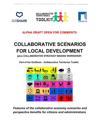 NOVEMBER 2014 ­ALPHA 
RELEASE COLLABORATIVE TERRITORIES TOOLKIT ­www. 
sharitories.net / www.ouishare.net 
ALPHA DRAFT OPEN FOR COMMENTS 
COLLABORATIVE SCENARIOS 
FOR LOCAL DEVELOPMENT 
(plus COLLABORATIVE STRATEGY MAKING WORKSHOP) 
Part of the OuiShare ­Collaborative 
Territories Toolkit 
Features of the collaborative economy scenarios and 
perspective benefits for citizens and administrations 
 