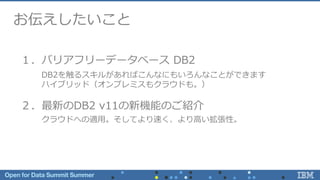 お伝えしたいこと
１．バリアフリーデータベース DB2
２．最新のDB2 v11の新機能のご紹介
DB2を触るスキルがあればこんなにもいろんなことができます
ハイブリッド（オンプレミスもクラウドも。）
クラウドへの適用。そしてより速く、より高い拡張性。
 