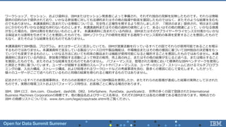 ワークショップ、セッション、および資料は、IBMまたはセッション発表者によって準備され、それぞれ独自の見解を反映したものです。それらは情報
提供の目的のみで提供されており、いかなる参加者に対しても法律的またはその他の指導や助言を意図したものではなく、またそのような結果を生むも
のでもありません。本講演資料に含まれている情報については、完全性と正確性を期するよう努力しましたが、「現状のまま」提供され、明示または暗
示にかかわらずいかなる保証も伴わないものとします。本講演資料またはその他の資料の使用によって、あるいはその他の関連によって、いかなる損害
が生じた場合も、IBMは責任を負わないものとします。 本講演資料に含まれている内容は、IBMまたはそのサプライヤーやライセンス交付者からいかな
る保証または表明を引きだすことを意図したものでも、IBMソフトウェアの使用を規定する適用ライセンス契約の条項を変更することを意図したもので
もなく、またそのような結果を生むものでもありません。
本講演資料でIBM製品、プログラム、またはサービスに言及していても、IBMが営業活動を行っているすべての国でそれらが使用可能であることを暗示
するものではありません。本講演資料で言及している製品リリース日付や製品機能は、市場機会またはその他の要因に基づいてIBM独自の決定権をもっ
ていつでも変更できるものとし、いかなる方法においても将来の製品または機能が使用可能になると確約することを意図したものではありません。本講
演資料に含まれている内容は、参加者が開始する活動によって特定の販売、売上高の向上、またはその他の結果が生じると述べる、または暗示すること
を意図したものでも、またそのような結果を生むものでもありません。 パフォーマンスは、管理された環境において標準的なIBMベンチマークを使用し
た測定と予測に基づいています。ユーザーが経験する実際のスループットやパフォーマンスは、ユーザーのジョブ・ストリームにおけるマルチプログラ
ミングの量、入出力構成、ストレージ構成、および処理されるワークロードなどの考慮事項を含む、数多くの要因に応じて変化します。したがって、
個々のユーザーがここで述べられているものと同様の結果を得られると確約するものではありません。
記述されているすべてのお客様事例は、それらのお客様がどのようにIBM製品を使用したか、またそれらのお客様が達成した結果の実例として示された
ものです。実際の環境コストおよびパフォーマンス特性は、お客様ごとに異なる場合があります。
IBM、IBM ロゴ、ibm.com、Cloudant、dashDB、DB2、InforSphere、PureData、pureScaleは、 世界の多くの国で登録されたInternational
Business Machines Corporationの商標です。他の製品名およびサービス名等は、それぞれIBMまたは各社の商標である場合があります。現時点での
IBM の商標リストについては、www.ibm.com/legal/copytrade.shtmlをご覧ください。
 