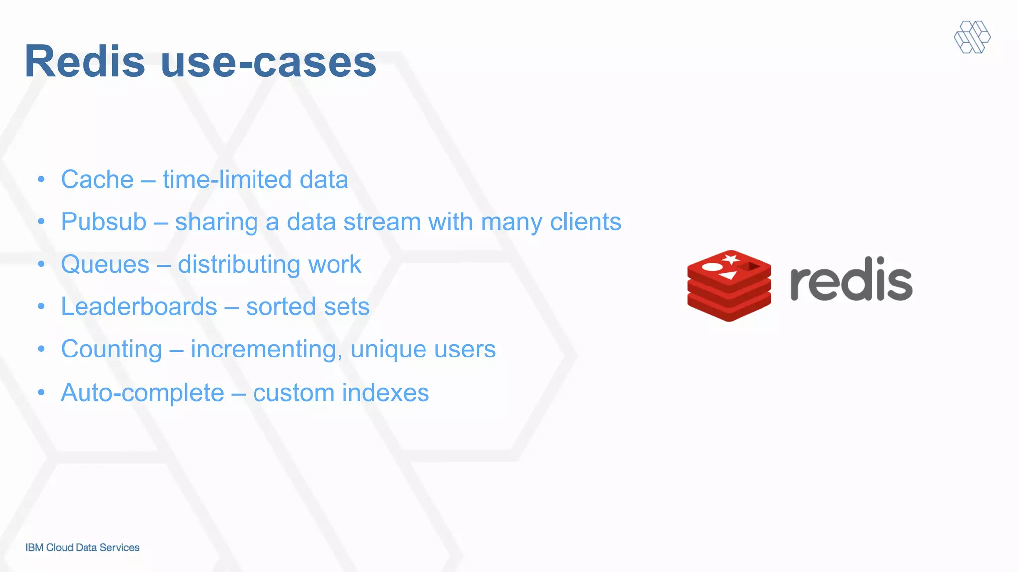 Redis use-cases
•  Cache – time-limited data
•  Pubsub – sharing a data stream with many clients
•  Queues – distributing work
•  Leaderboards – sorted sets
•  Counting – incrementing, unique users
•  Auto-complete – custom indexes
 