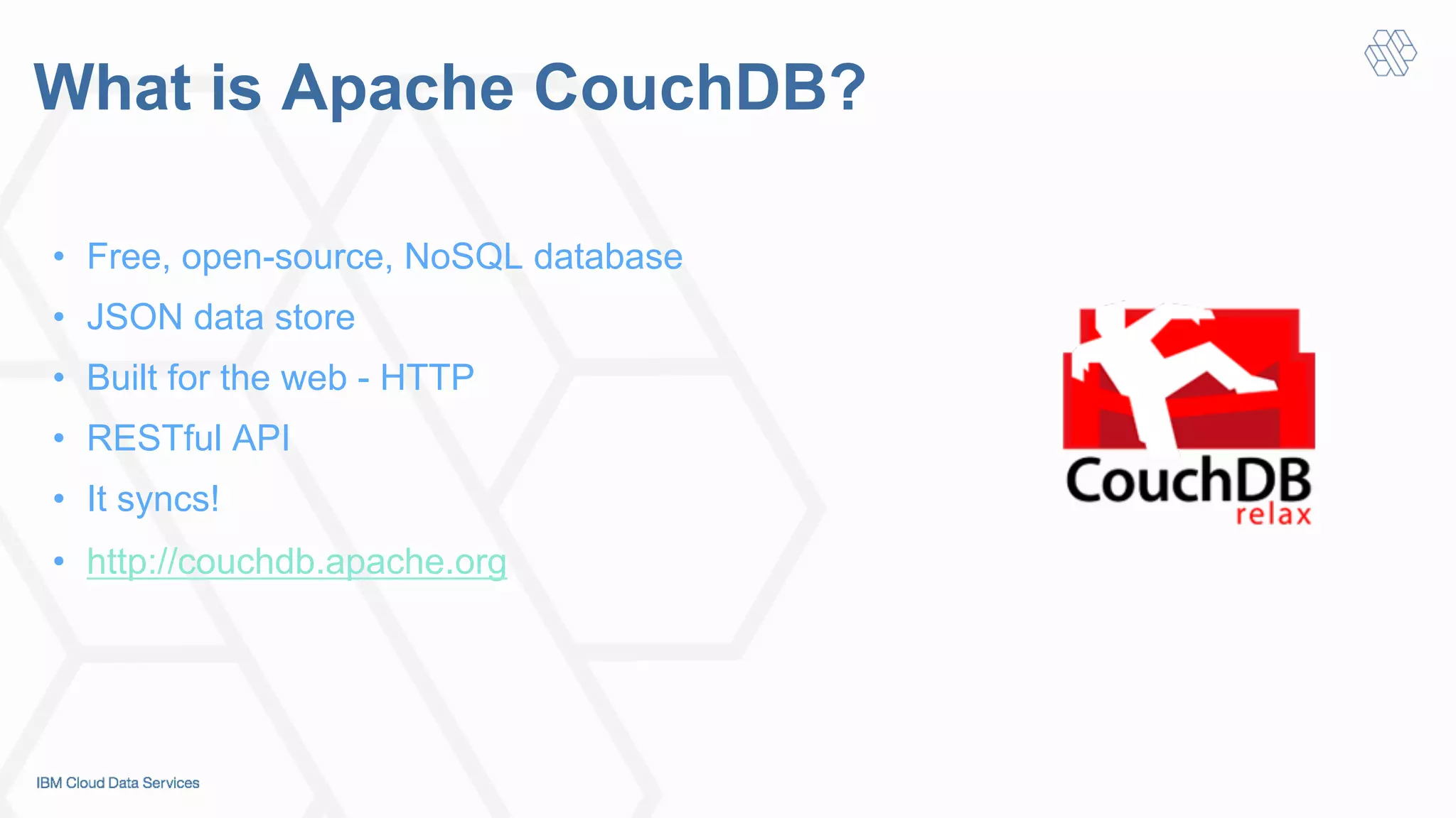 What is Apache CouchDB?
•  Free, open-source, NoSQL database
•  JSON data store
•  Built for the web - HTTP
•  RESTful API
•  It syncs!
•  http://couchdb.apache.org
 