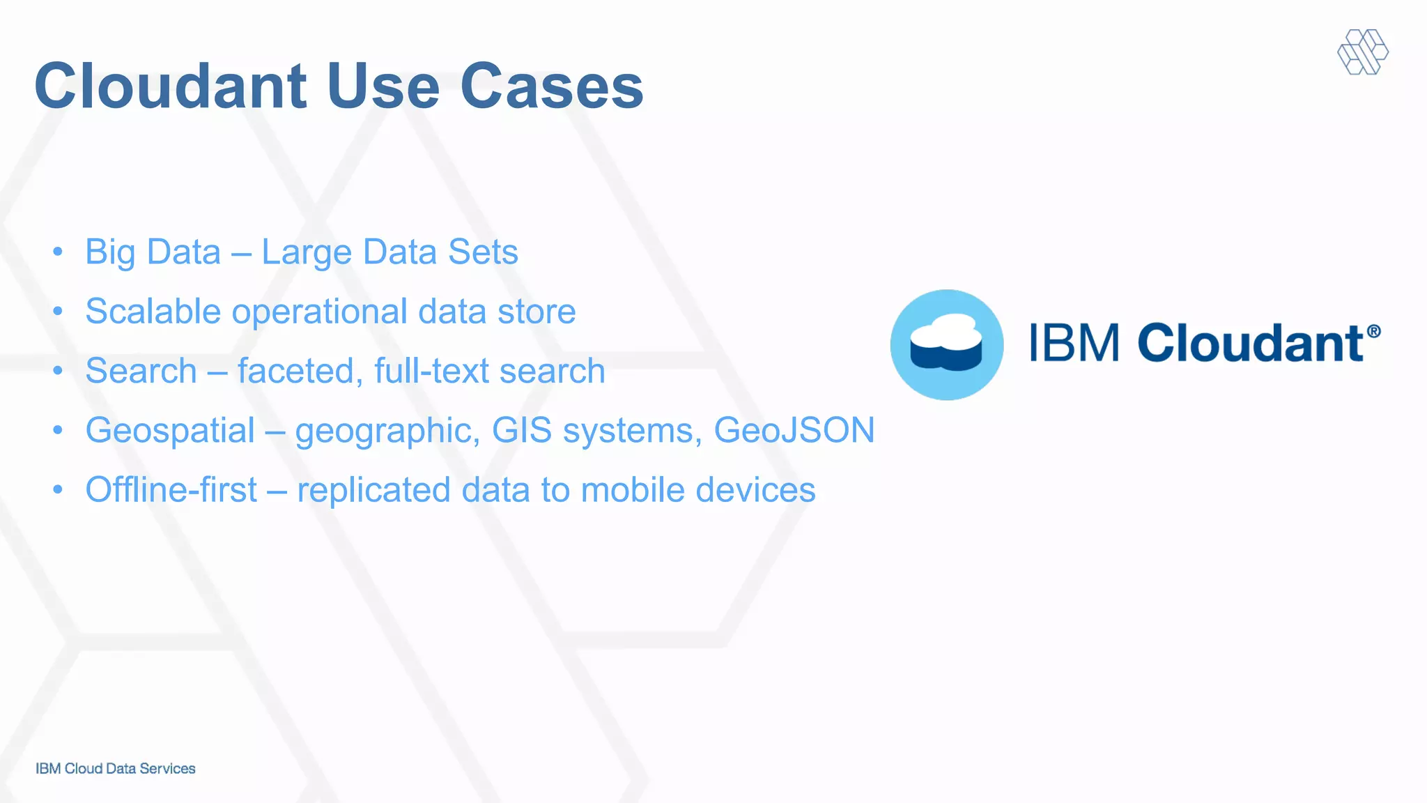 Cloudant Use Cases
•  Big Data – Large Data Sets
•  Scalable operational data store
•  Search – faceted, full-text search
•  Geospatial – geographic, GIS systems, GeoJSON
•  Offline-first – replicated data to mobile devices
 