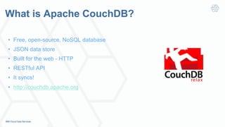 What is Apache CouchDB?
•  Free, open-source, NoSQL database
•  JSON data store
•  Built for the web - HTTP
•  RESTful API
•  It syncs!
•  http://couchdb.apache.org
 