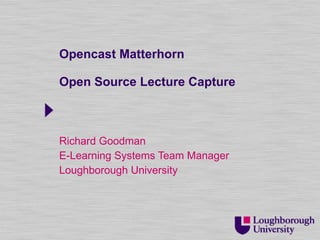 Opencast Matterhorn Open Source Lecture Capture Richard Goodman E-Learning Systems Team Manager Loughborough University 