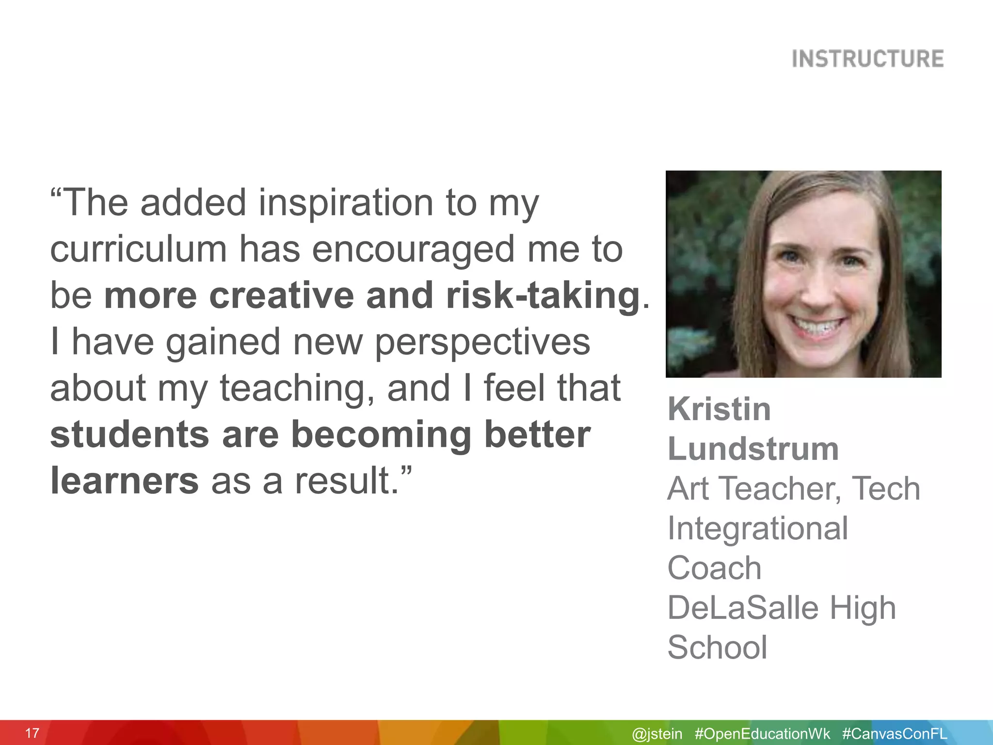 @jstein #OpenEducationWk #CanvasConFL17
“The added inspiration to my
curriculum has encouraged me to
be more creative and risk-taking.
I have gained new perspectives
about my teaching, and I feel that
students are becoming better
learners as a result.”
Kristin
Lundstrum
Art Teacher, Tech
Integrational
Coach
DeLaSalle High
School
 