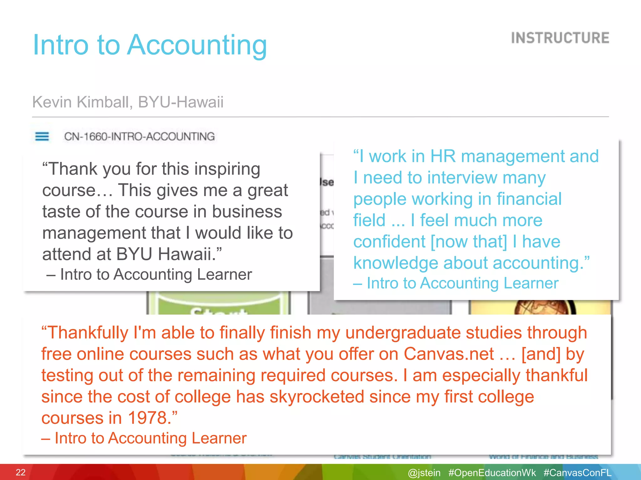 @jstein #OpenEducationWk #CanvasConFL22
Kevin Kimball, BYU-Hawaii
Intro to Accounting
“Thank you for this inspiring
course… This gives me a great
taste of the course in business
management that I would like to
attend at BYU Hawaii.”
– Intro to Accounting Learner
“Thankfully I'm able to finally finish my undergraduate studies through
free online courses such as what you offer on Canvas.net … [and] by
testing out of the remaining required courses. I am especially thankful
since the cost of college has skyrocketed since my first college
courses in 1978.”
– Intro to Accounting Learner
“I work in HR management and
I need to interview many
people working in financial
field ... I feel much more
confident [now that] I have
knowledge about accounting.”
– Intro to Accounting Learner
 