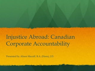 Injustice Abroad: Canadian
Corporate Accountability
Presented by Alison Mazoff, B.A. (Hons), J.D.
 