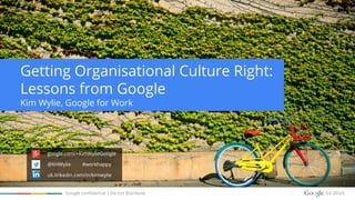 Google confidential | Do not distribute
Getting Organisational Culture Right:
Lessons from Google
Kim Wylie, Google for Work
google.com/+KimWylieGoogle
@KHWylie #workhappy
uk.linkedin.com/in/kimwylie
 