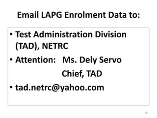 Email LAPG Enrolment Data to:
• Test Administration Division
(TAD), NETRC
• Attention: Ms. Dely Servo
Chief, TAD
• tad.netrc@yahoo.com
10
 