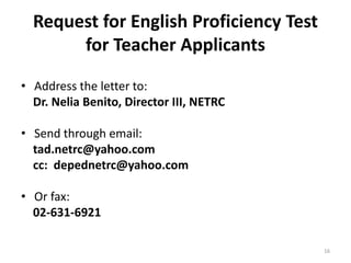 Request for English Proficiency Test
for Teacher Applicants
• Address the letter to:
Dr. Nelia Benito, Director III, NETRC
• Send through email:
tad.netrc@yahoo.com
cc: depednetrc@yahoo.com
• Or fax:
02-631-6921
16
 