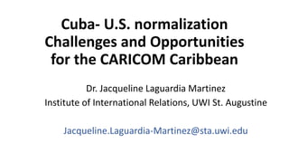 Cuba- U.S. normalization
Challenges and Opportunities
for the CARICOM Caribbean
Dr. Jacqueline Laguardia Martinez
Institute of International Relations, UWI St. Augustine
Jacqueline.Laguardia-Martinez@sta.uwi.edu
 