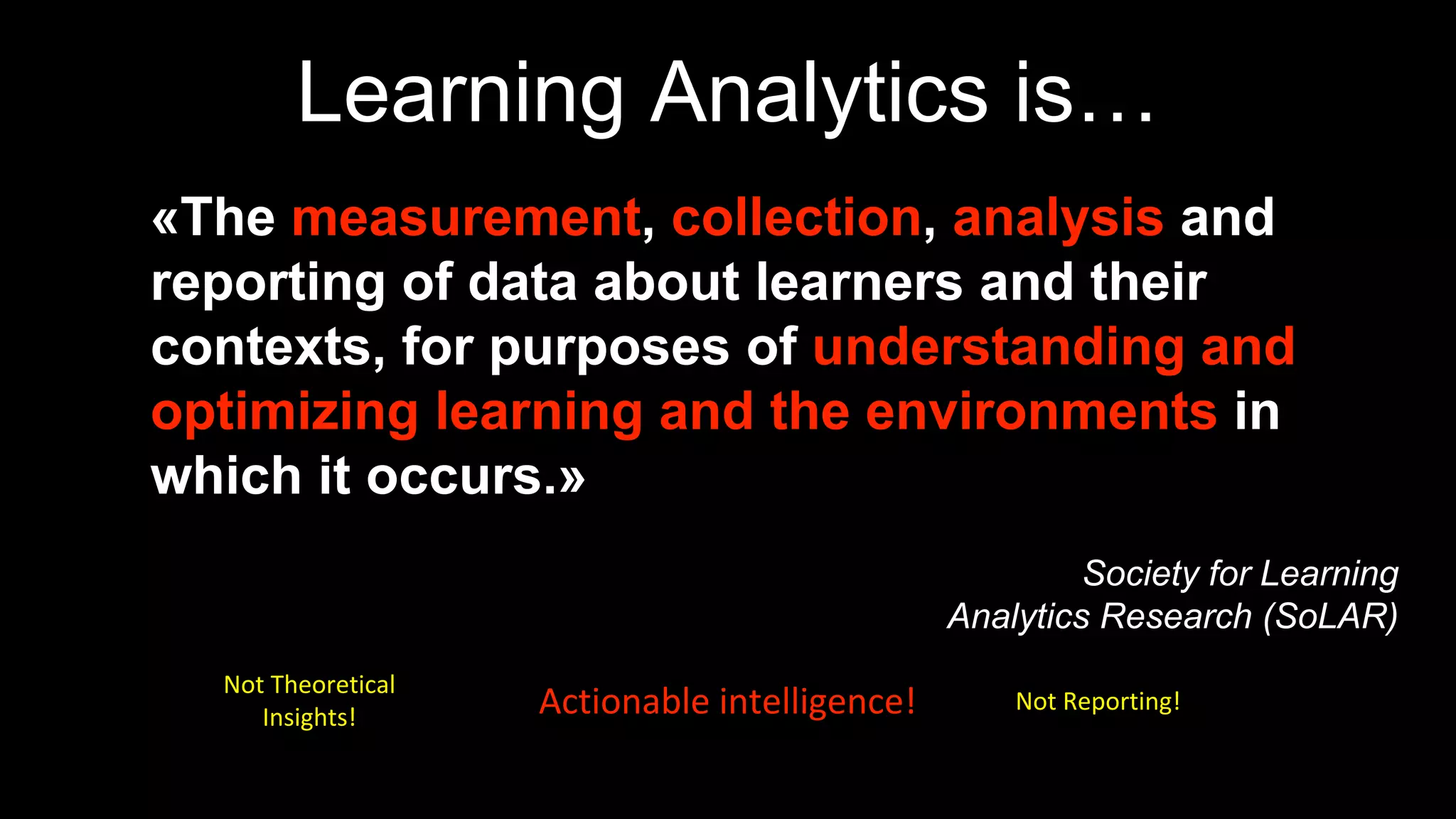 Learning Analytics is…
«The measurement, collection, analysis and
reporting of data about learners and their
contexts, for purposes of understanding and
optimizing learning and the environments in
which it occurs.»
Society for Learning
Analytics Research (SoLAR)
Not Theoretical
Insights!
Not Reporting!Actionable intelligence!
 