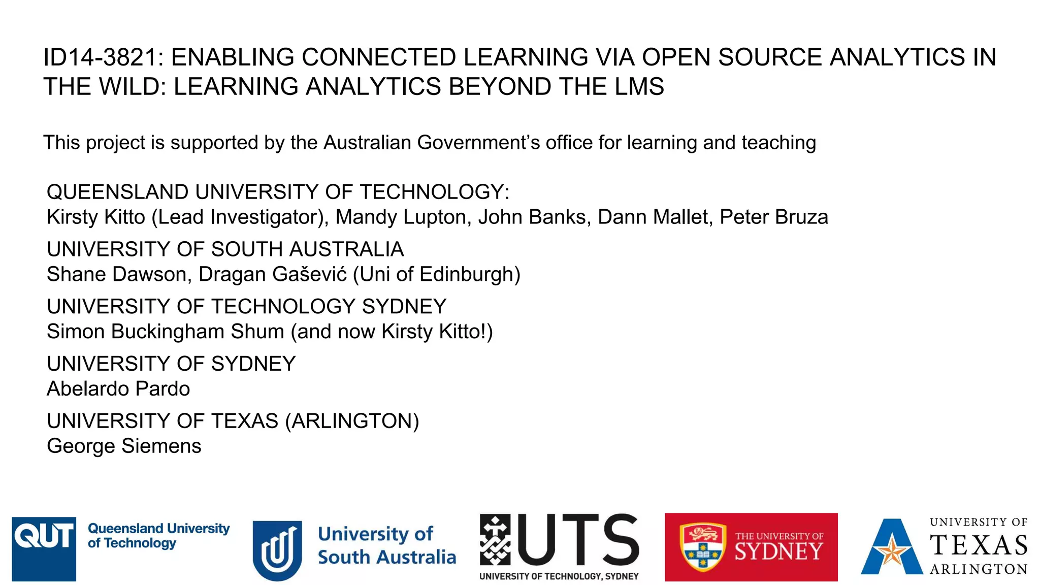 ID14-3821: ENABLING CONNECTED LEARNING VIA OPEN SOURCE ANALYTICS IN
THE WILD: LEARNING ANALYTICS BEYOND THE LMS
This project is supported by the Australian Government’s office for learning and teaching
QUEENSLAND UNIVERSITY OF TECHNOLOGY:
Kirsty Kitto (Lead Investigator), Mandy Lupton, John Banks, Dann Mallet, Peter Bruza
UNIVERSITY OF SOUTH AUSTRALIA
Shane Dawson, Dragan Gašević (Uni of Edinburgh)
UNIVERSITY OF TECHNOLOGY SYDNEY
Simon Buckingham Shum (and now Kirsty Kitto!)
UNIVERSITY OF SYDNEY
Abelardo Pardo
UNIVERSITY OF TEXAS (ARLINGTON)
George Siemens
23
 