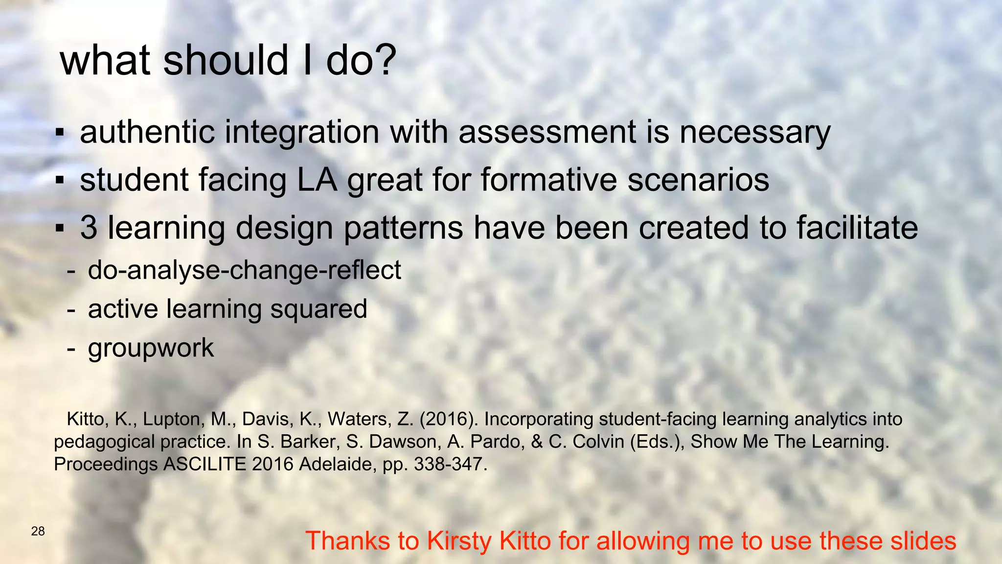what should I do?
▪ authentic integration with assessment is necessary
▪ student facing LA great for formative scenarios
▪ 3 learning design patterns have been created to facilitate
- do-analyse-change-reflect
- active learning squared
- groupwork
Kitto, K., Lupton, M., Davis, K., Waters, Z. (2016). Incorporating student-facing learning analytics into
pedagogical practice. In S. Barker, S. Dawson, A. Pardo, & C. Colvin (Eds.), Show Me The Learning.
Proceedings ASCILITE 2016 Adelaide, pp. 338-347.
28
Thanks to Kirsty Kitto for allowing me to use these slides
 