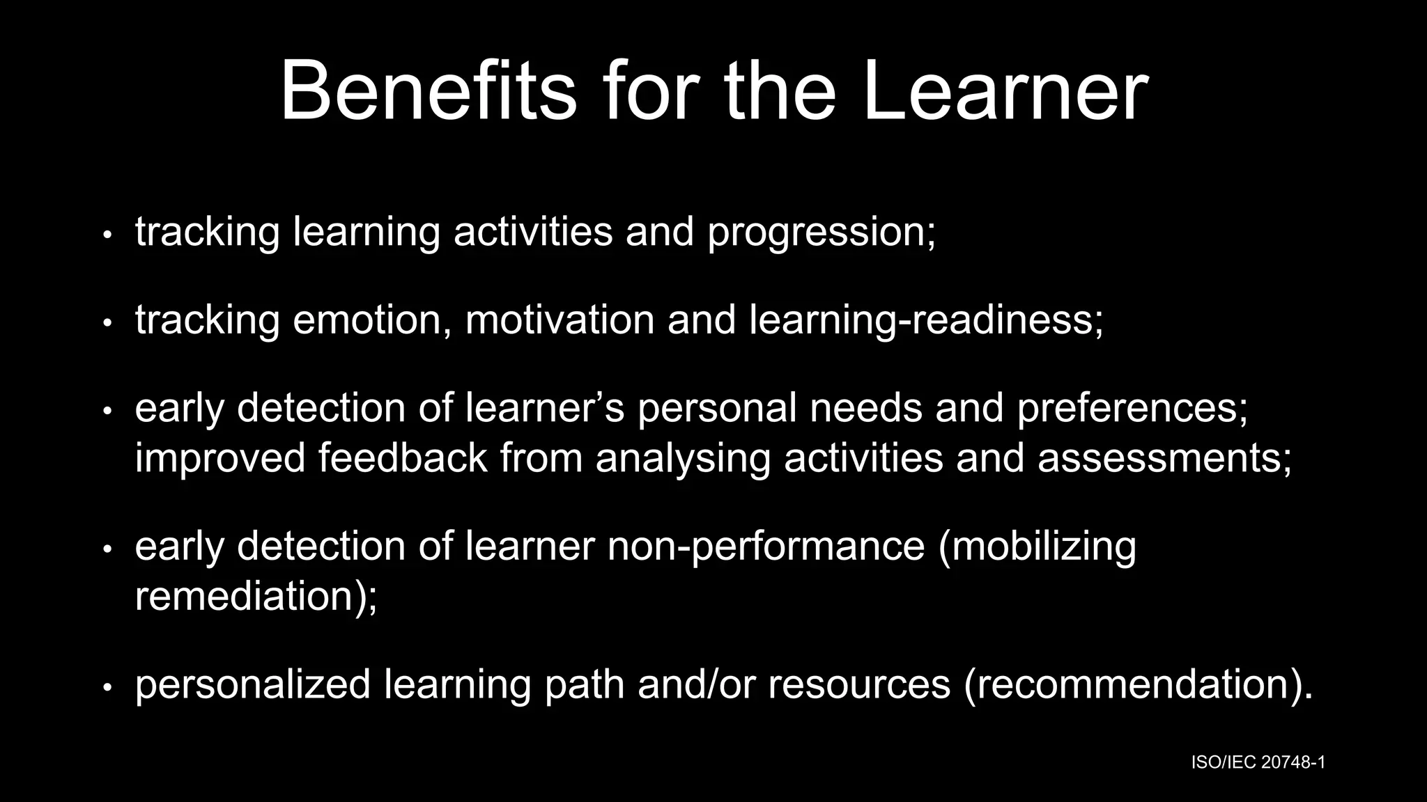 Benefits for the Learner
• tracking learning activities and progression;
• tracking emotion, motivation and learning-readiness;
• early detection of learner’s personal needs and preferences;
improved feedback from analysing activities and assessments;
• early detection of learner non-performance (mobilizing
remediation);
• personalized learning path and/or resources (recommendation).
ISO/IEC 20748-1
 