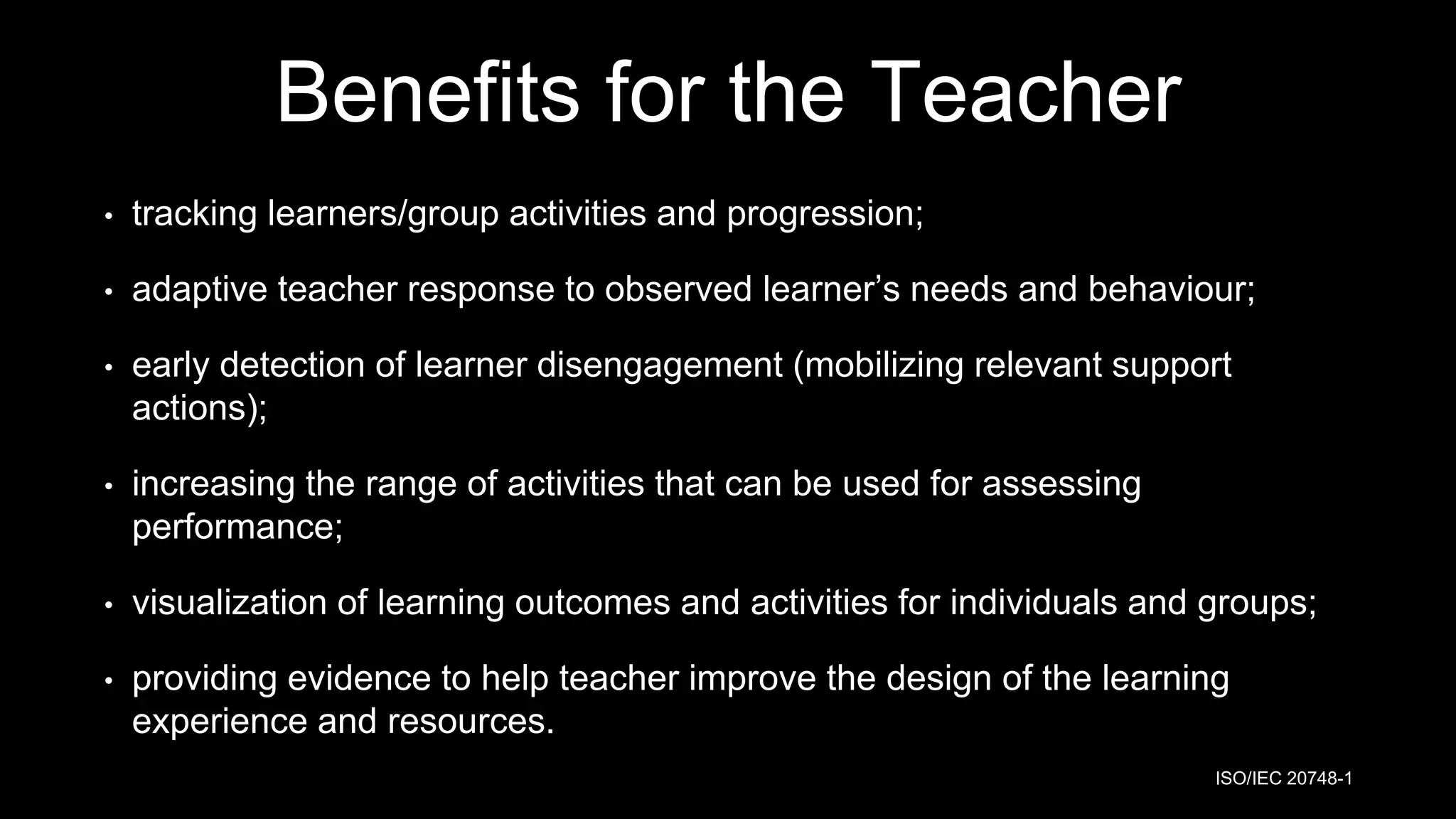 Benefits for the Teacher
• tracking learners/group activities and progression;
• adaptive teacher response to observed learner’s needs and behaviour;
• early detection of learner disengagement (mobilizing relevant support
actions);
• increasing the range of activities that can be used for assessing
performance;
• visualization of learning outcomes and activities for individuals and groups;
• providing evidence to help teacher improve the design of the learning
experience and resources.
ISO/IEC 20748-1
 