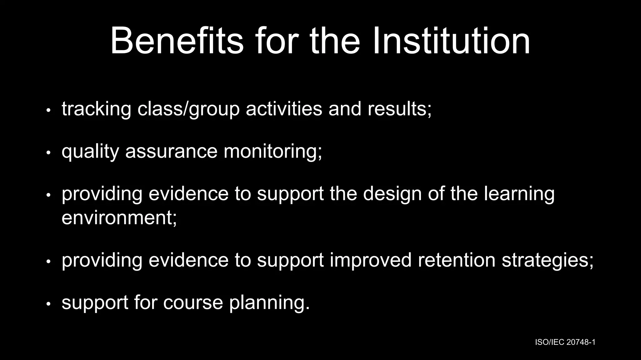 Benefits for the Institution
• tracking class/group activities and results;
• quality assurance monitoring;
• providing evidence to support the design of the learning
environment;
• providing evidence to support improved retention strategies;
• support for course planning.
ISO/IEC 20748-1
 