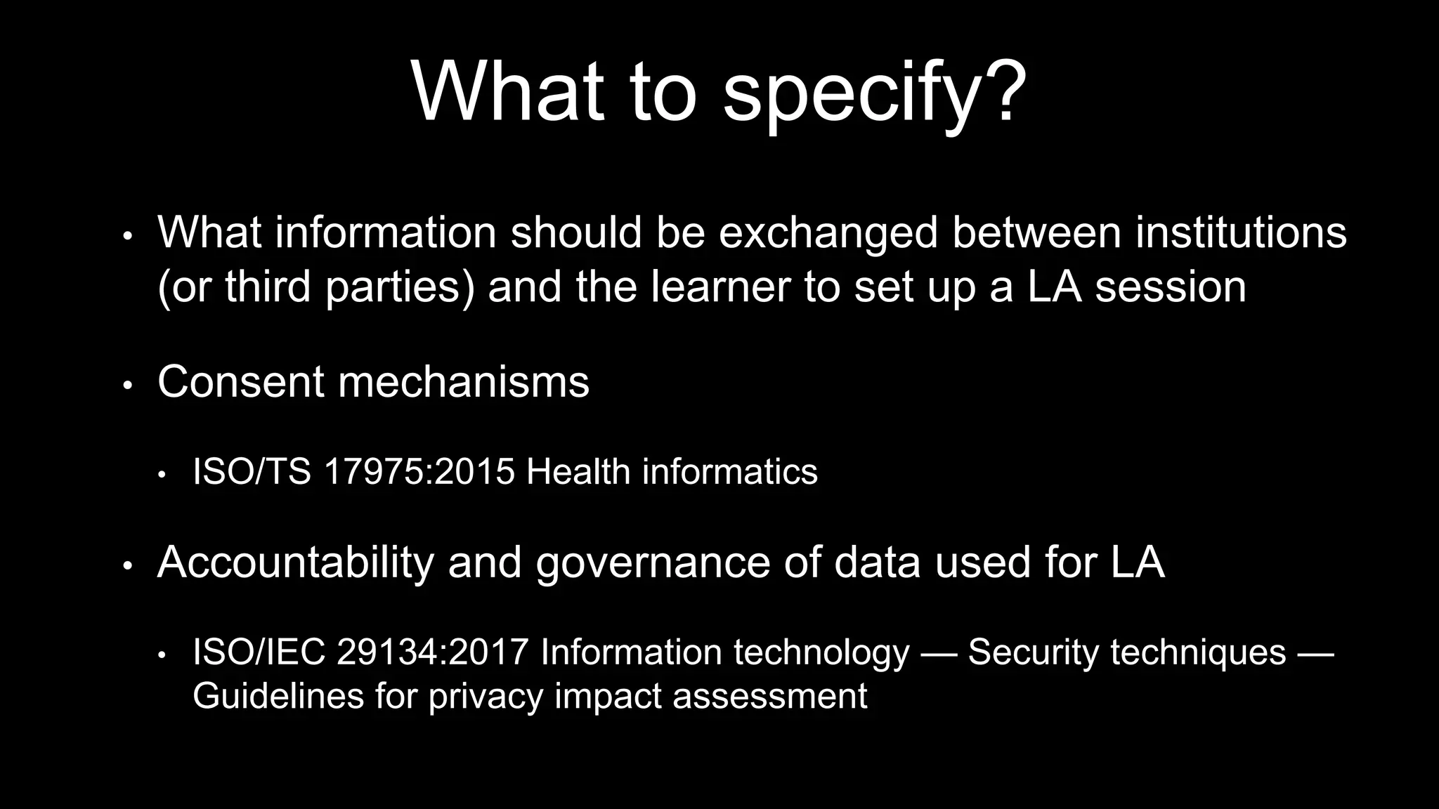 What to specify?
• What information should be exchanged between institutions
(or third parties) and the learner to set up a LA session
• Consent mechanisms
• ISO/TS 17975:2015 Health informatics
• Accountability and governance of data used for LA
• ISO/IEC 29134:2017 Information technology — Security techniques —
Guidelines for privacy impact assessment
 