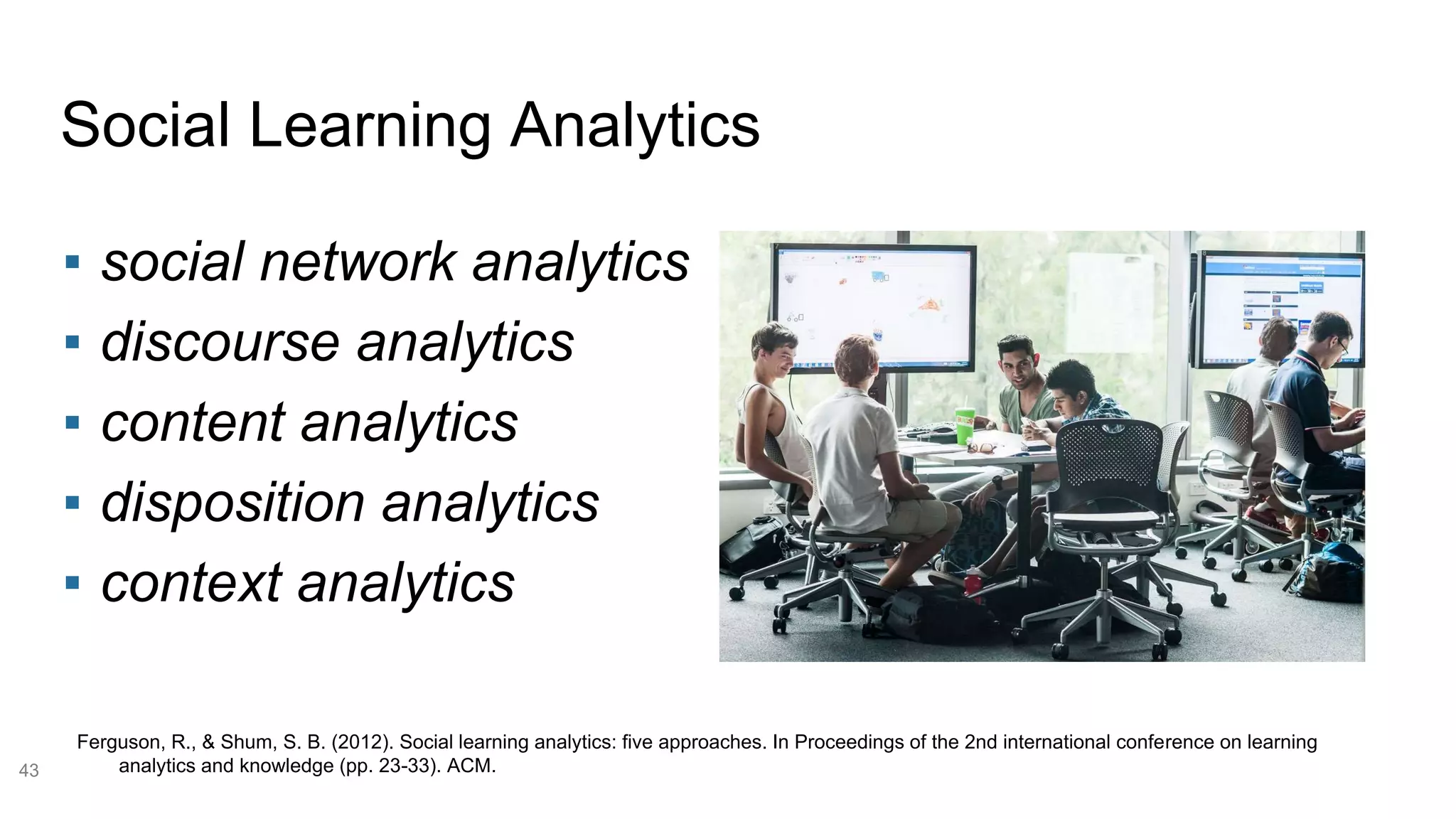 Social Learning Analytics
43
Ferguson, R., & Shum, S. B. (2012). Social learning analytics: five approaches. In Proceedings of the 2nd international conference on learning
analytics and knowledge (pp. 23-33). ACM.
▪ social network analytics
▪ discourse analytics
▪ content analytics
▪ disposition analytics
▪ context analytics
 