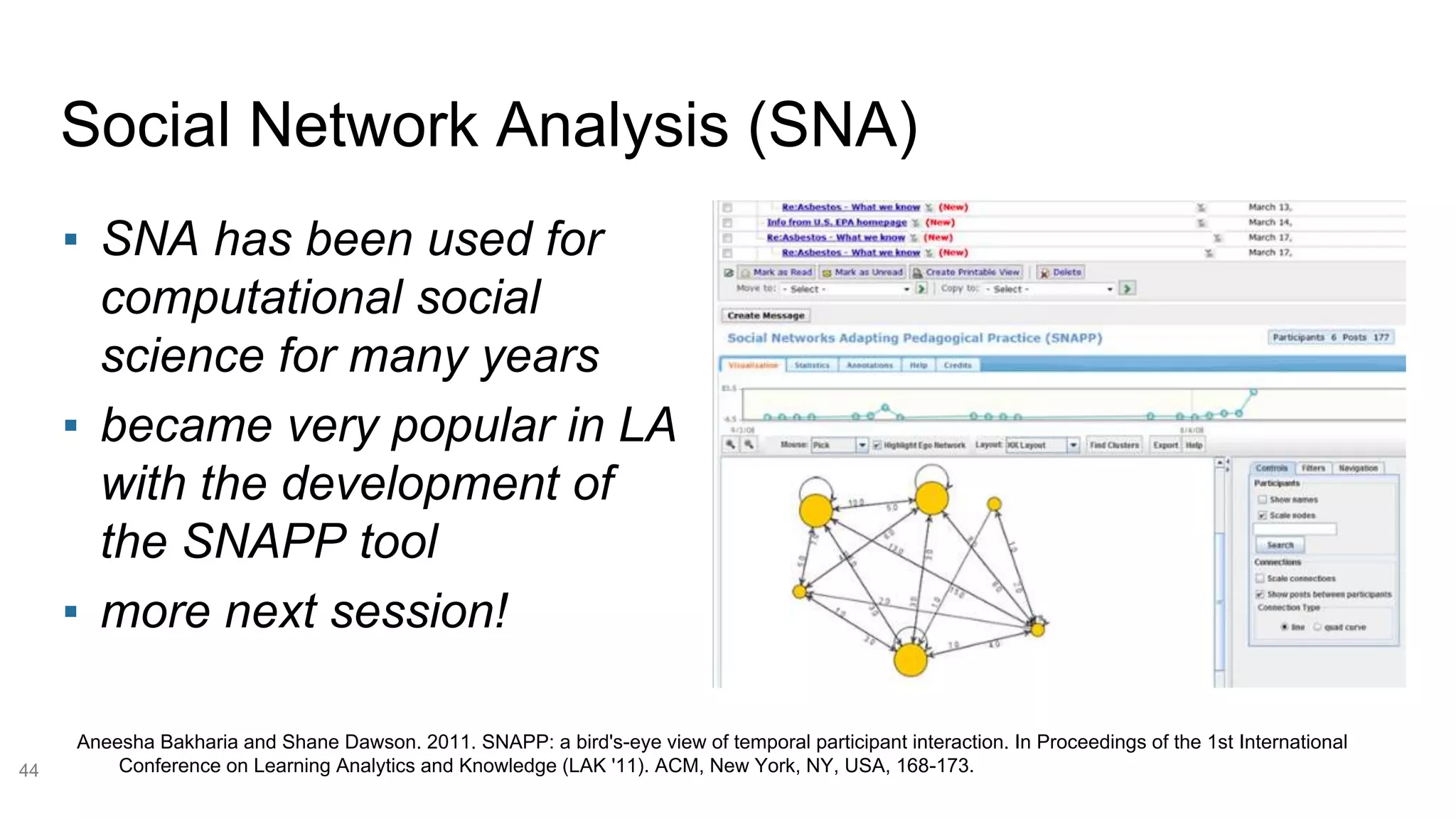 Social Network Analysis (SNA)
44
▪ SNA has been used for
computational social
science for many years
▪ became very popular in LA
with the development of
the SNAPP tool
▪ more next session!
Aneesha Bakharia and Shane Dawson. 2011. SNAPP: a bird's-eye view of temporal participant interaction. In Proceedings of the 1st International
Conference on Learning Analytics and Knowledge (LAK '11). ACM, New York, NY, USA, 168-173.
 
