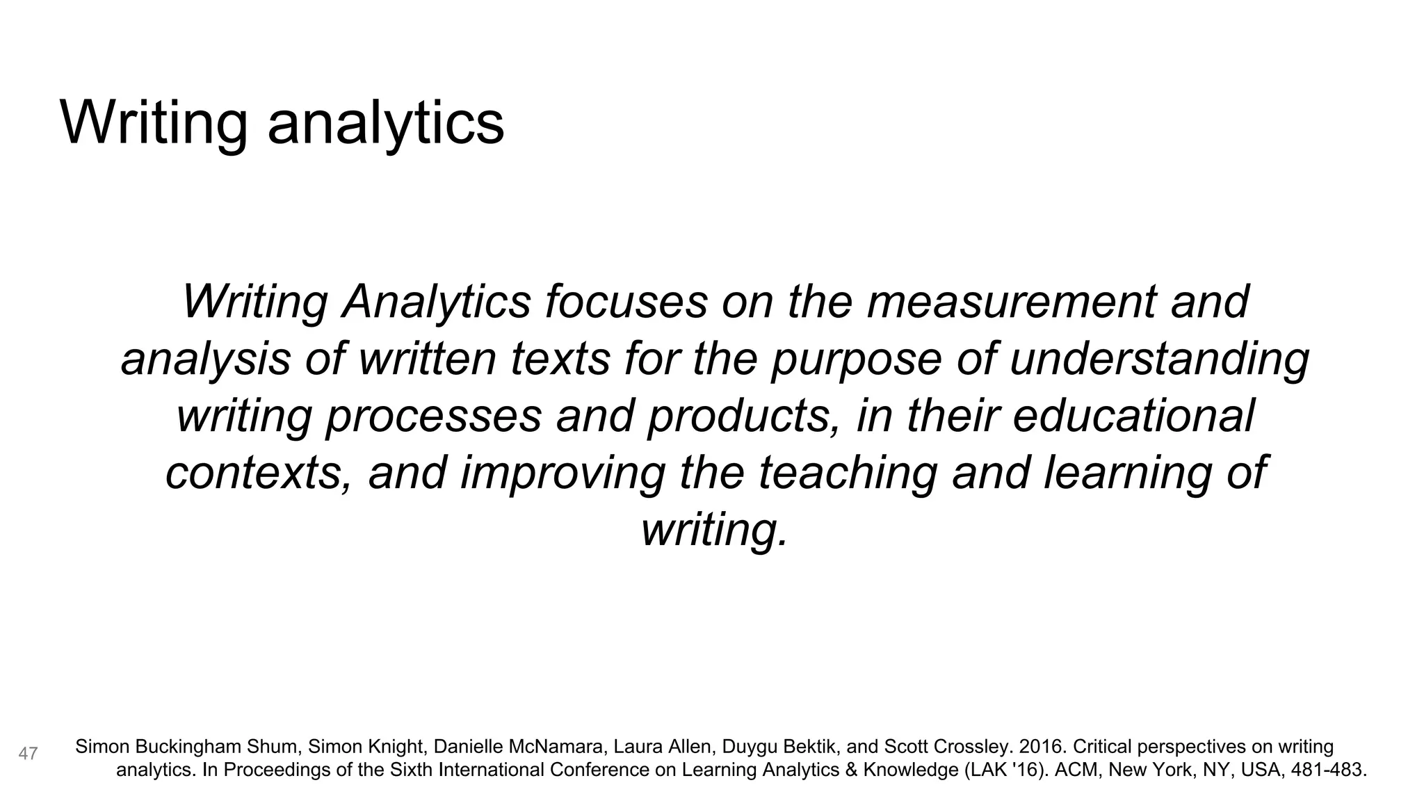 Writing analytics
47
Writing Analytics focuses on the measurement and
analysis of written texts for the purpose of understanding
writing processes and products, in their educational
contexts, and improving the teaching and learning of
writing.
Simon Buckingham Shum, Simon Knight, Danielle McNamara, Laura Allen, Duygu Bektik, and Scott Crossley. 2016. Critical perspectives on writing
analytics. In Proceedings of the Sixth International Conference on Learning Analytics & Knowledge (LAK '16). ACM, New York, NY, USA, 481-483.
 