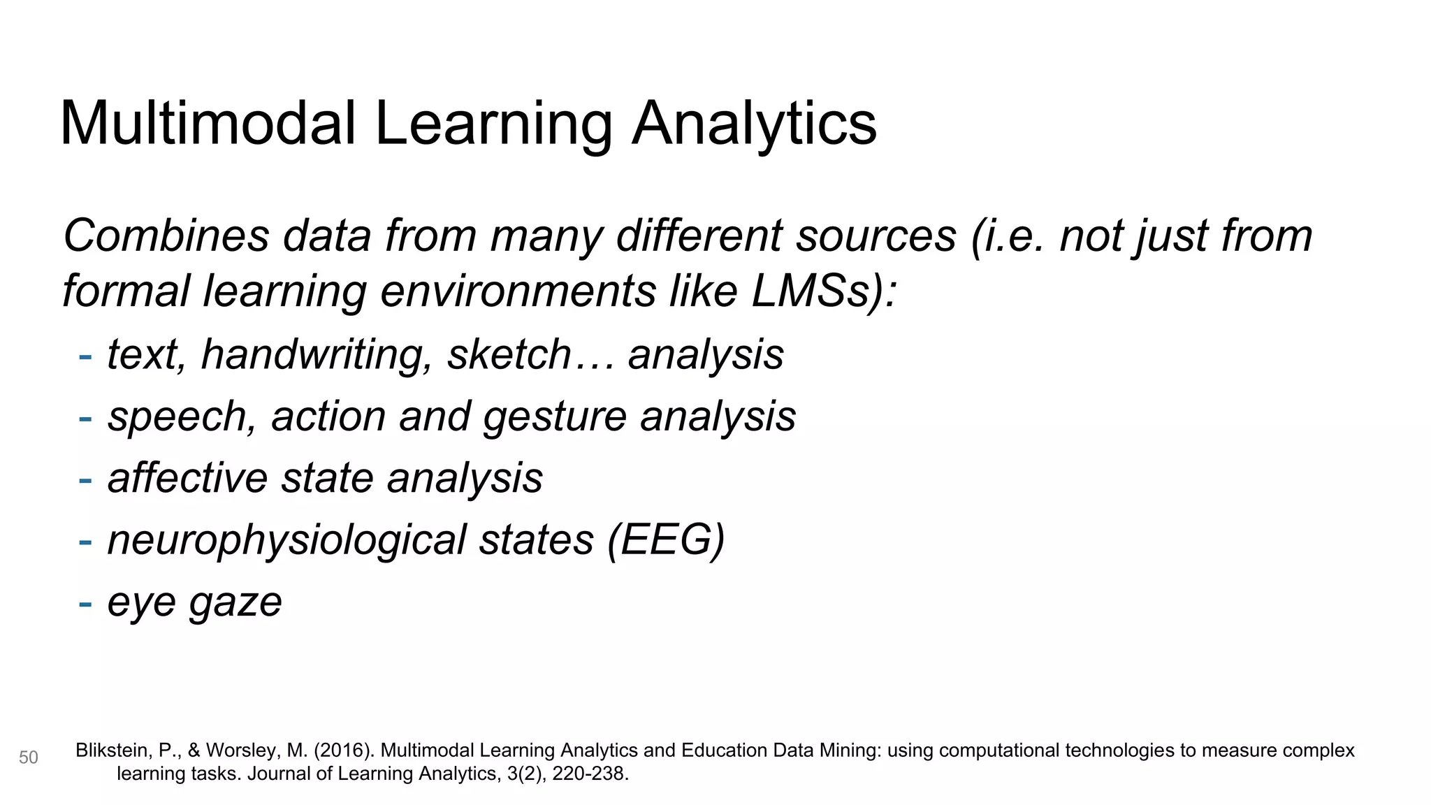 Multimodal Learning Analytics
50
Combines data from many different sources (i.e. not just from
formal learning environments like LMSs):
- text, handwriting, sketch… analysis
- speech, action and gesture analysis
- affective state analysis
- neurophysiological states (EEG)
- eye gaze
Blikstein, P., & Worsley, M. (2016). Multimodal Learning Analytics and Education Data Mining: using computational technologies to measure complex
learning tasks. Journal of Learning Analytics, 3(2), 220-238.
 