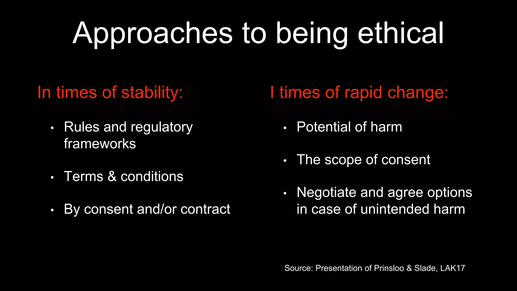 Approaches to being ethical
In times of stability:
• Rules and regulatory
frameworks
• Terms & conditions
• By consent and/or contract
I times of rapid change:
• Potential of harm
• The scope of consent
• Negotiate and agree options
in case of unintended harm
Source: Presentation of Prinsloo & Slade, LAK17
 