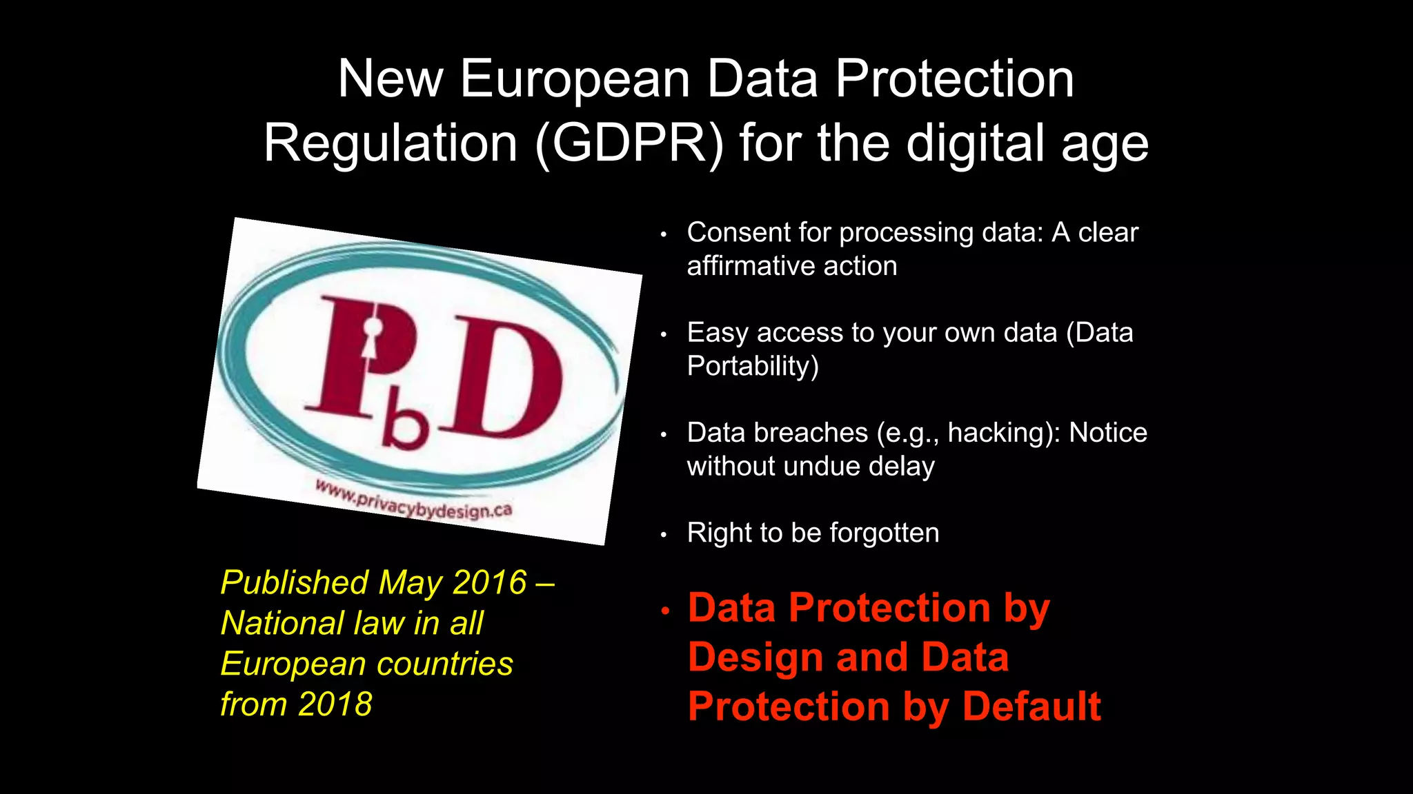 New European Data Protection
Regulation (GDPR) for the digital age
• Consent for processing data: A clear
affirmative action
• Easy access to your own data (Data
Portability)
• Data breaches (e.g., hacking): Notice
without undue delay
• Right to be forgotten
• Data Protection by
Design and Data
Protection by Default
Published May 2016 –
National law in all
European countries
from 2018
 