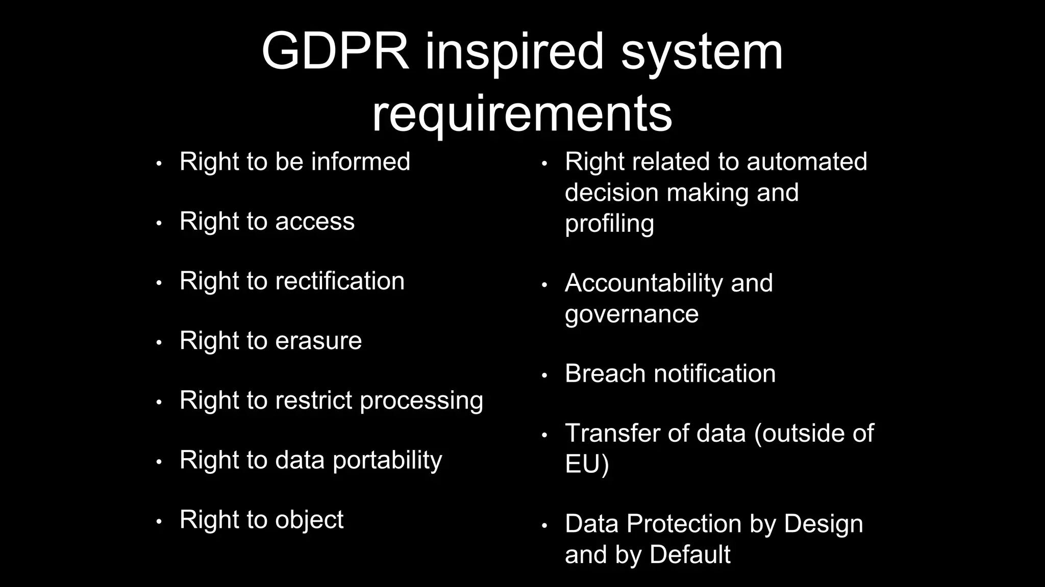 GDPR inspired system
requirements
• Right to be informed
• Right to access
• Right to rectification
• Right to erasure
• Right to restrict processing
• Right to data portability
• Right to object
• Right related to automated
decision making and
profiling
• Accountability and
governance
• Breach notification
• Transfer of data (outside of
EU)
• Data Protection by Design
and by Default
 