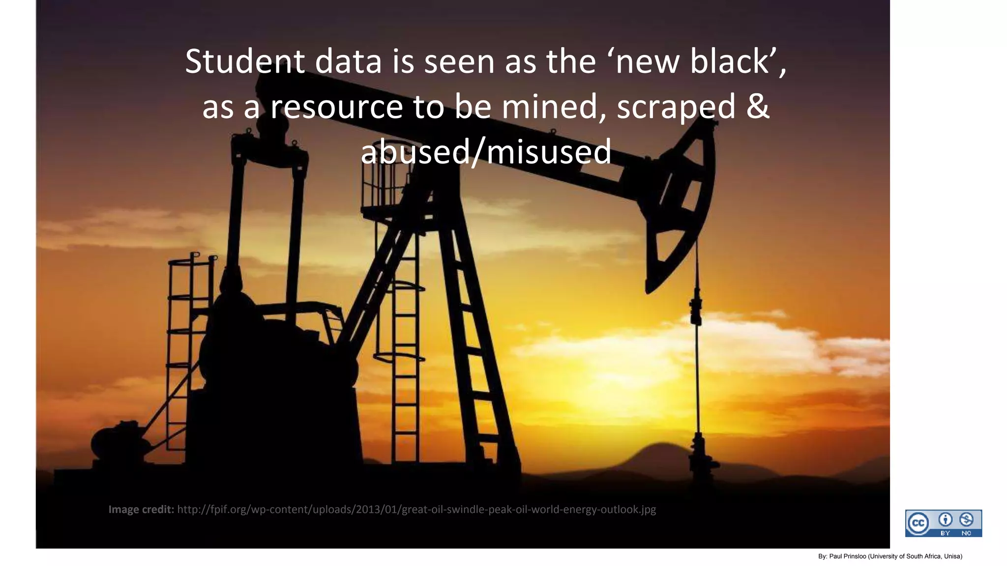 Imagecredit:https://www.flickr.com/photos/haydnseek/2534088367
Student data is seen as the ‘new black’,
as a resource to be mined, scraped &
abused/misused
Image credit: http://fpif.org/wp-content/uploads/2013/01/great-oil-swindle-peak-oil-world-energy-outlook.jpg
By: Paul Prinsloo (University of South Africa, Unisa)
 