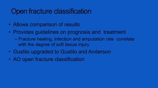Open fracture classification
• Allows comparison of results
• Provides guidelines on prognosis and treatment
– Fracture healing, infection and amputation rate correlate
with the degree of soft tissue injury
• Gustilo upgraded to Gustilo and Anderson
• AO open fracture classification
 
