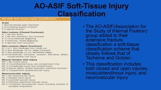 AO-ASIF Soft-Tissue Injury
Classification
• The AO-ASIF(Association for
the Study of Internal Fixation)
group added to their
extensive fracture
classification a soft-tissue
classification scheme that
closely follows that of
Tscherne and Gotzen.
• This classification includes
both closed and open injuries,
musculotendinous injury, and
neurovascular injury
 