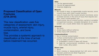 Proposed Classification of Open
Fractures
(OTA 2010)
This new classification uses five
categories of assessment: skin injury,
muscle injury, arterial injury,
contamination, and bone
loss.
This provides a systemic approach to
classification at the time of arrival
before treatment has occurred.
 