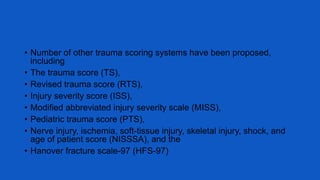 • Number of other trauma scoring systems have been proposed,
including
• The trauma score (TS),
• Revised trauma score (RTS),
• Injury severity score (ISS),
• Modified abbreviated injury severity scale (MISS),
• Pediatric trauma score (PTS),
• Nerve injury, ischemia, soft-tissue injury, skeletal injury, shock, and
age of patient score (NISSSA), and the
• Hanover fracture scale-97 (HFS-97)
 