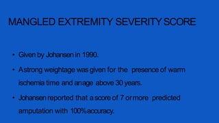 MANGLED EXTREMITY SEVERITYSCORE
• Given by Johansenin 1990.
• Astrong weightage wasgiven for the presence of warm
ischemia time and anage above 30 years.
• Johansenreported that ascore of 7 ormore predicted
amputation with 100%accuracy.
 
