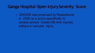 Ganga Hospital Open InjurySeverity Score
• GHOISS was proposed by Rajasekaran
in 2006 as a score specifically to
assess severe Grade IIIB limb injuries
without a vascular injury.
 