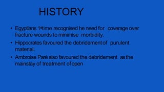 • Egyptians 1sttime recognised he need for coverage over
fracture wounds to minimise morbidity.
• Hippocrates favoured the debridementof purulent
material.
• Ambroise Parèalso favoured the debridement asthe
mainstay of treatment ofopen
HISTORY
 