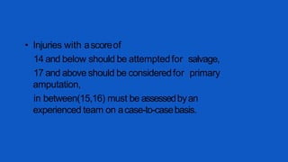 • Injuries with ascoreof
14 and below should be attemptedfor salvage,
17 and above should be consideredfor primary
amputation,
in between(15,16) must be assessedbyan
experienced team on acase-to-casebasis.
 