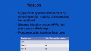Irrigation
• Supplements systemic debridement by
removing foreign material anddecreasing
bacterial load.
• Simpulse irrigation system(HPPL-high
pressure pulsatile lavage).
• Pressure must be lessthan 50psiunits.
Fracturetype Volof fluid usedfor irrigation
Type I 3 L
Type 2 6L
Type 3 9L
 