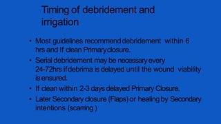 Timing of debridement and
irrigation
• Most guidelines recommenddebridement within 6
hrs and If clean Primaryclosure.
• Serial debridement may be necessaryevery
24-72hrs ifdebrima is delayed until the wound viability
isensured.
• If clean within 2-3 daysdelayed Primary Closure.
• Later Secondary closure (Flaps)or healingby Secondary
intentions (scarring )
 
