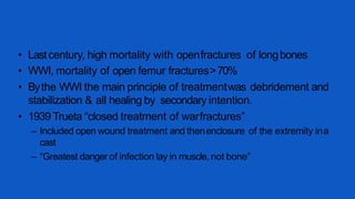 • Lastcentury, high mortality with openfractures of longbones
• WWI, mortality of open femur fractures>70%
• Bythe WWI the main principle of treatmentwas debridement and
stabilization & all healing by secondary intention.
• 1939 Trueta “closed treatment of warfractures”
– Included open wound treatment and thenenclosure of the extremity ina
cast
– “Greatest danger of infection lay in muscle, not bone”
 