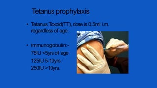 Tetanus prophylaxis
• Tetanus Toxoid(TT),dose is 0.5ml i.m.
regardless of age.
• Immunoglobulin:-
75IU <5yrs of age
125IU 5-10yrs
250IU >10yrs.
 
