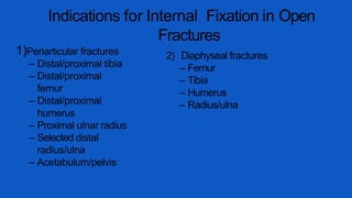 Indications for Internal Fixation in Open
Fractures
1)Periarticular fractures
– Distal/proximal tibia
– Distal/proximal
femur
– Distal/proximal
humerus
– Proximal ulnar radius
– Selected distal
radius/ulna
– Acetabulum/pelvis
2) Diaphyseal fractures
– Femur
– Tibia
– Humerus
– Radius/ulna
 