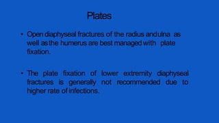 Plates
• Open diaphyseal fractures of the radius andulna as
well asthe humerus are best managedwith plate
fixation.
• The plate fixation of lower extremity diaphyseal
fractures is generally not recommended due to
higher rate of infections.
 