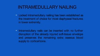 INTRAMEDULLARY NAILING
• Locked intramedullary nailing has been established as
the treatment of choice for most diaphyseal fractures
in lower extremity.
• Intramedullary nails can be inserted with no further
disruption of the already injured soft-tissue envelope
and preserves the remaining extra osseous blood
supply to corticalbone.
 